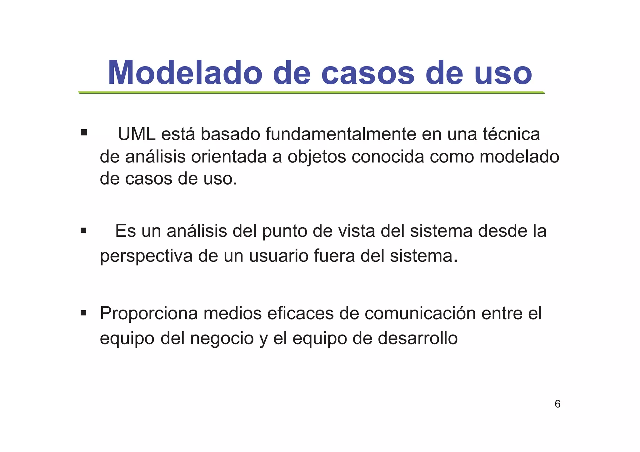 6
Modelado de casos de uso
UML está basado fundamentalmente en una técnica
de análisis orientada a objetos conocida como modelado
de casos de uso.
Es un análisis del punto de vista del sistema desde la
perspectiva de un usuario fuera del sistema.
Proporciona medios eficaces de comunicación entre el
equipo del negocio y el equipo de desarrollo
 