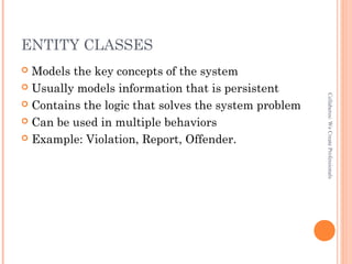 ENTITY CLASSES
 Models the key concepts of the system
 Usually models information that is persistent
 Contains the logic that solves the system problem
 Can be used in multiple behaviors
 Example: Violation, Report, Offender.
Collaberos:WeCreateProfessionals
 