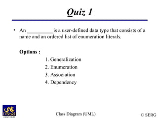 © SERG
Quiz 1
• An __________is a user-defined data type that consists of a
name and an ordered list of enumeration literals.
Options :
1. Generalization
2. Enumeration
3. Association
4. Dependency
Class Diagram (UML)
 