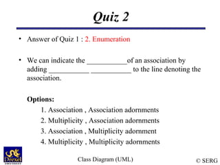 © SERG
Quiz 2
• Answer of Quiz 1 : 2. Enumeration
• We can indicate the ___________of an association by
adding ___________ ___________ to the line denoting the
association.
Options:
1. Association , Association adornments
2. Multiplicity , Association adornments
3. Association , Multiplicity adornment
4. Multiplicity , Multiplicity adornments
Class Diagram (UML)
 