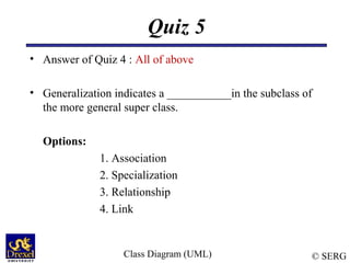 © SERG
Quiz 5
• Answer of Quiz 4 : All of above
• Generalization indicates a ___________in the subclass of
the more general super class.
Options:
1. Association
2. Specialization
3. Relationship
4. Link
Class Diagram (UML)
 