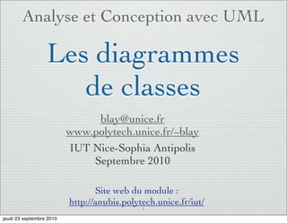Analyse et Conception avec UML

                  Les diagrammes
                     de classes
                               blay@unice.fr
                          www.polytech.unice.fr/~blay
                          IUT Nice-Sophia Antipolis
                              Septembre 2010

                                 Site web du module :
                          http://anubis.polytech.unice.fr/iut/
                                             1

jeudi 23 septembre 2010
 
