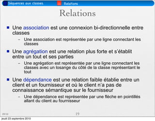 Séquences aux classes.          Relations


                                   Relations
       Une association est une connexion bi-directionnelle entre
        classes
             –   Une association est représentée par une ligne connectant les
                 classes
       Une agrégation est une relation plus forte et s’établit
        entre un tout et ses parties
             –   Une agrégation est représentée par une ligne connectant les
                 classes avec un losange du côté de la classe représentant le
                 tout
       Une dépendance est une relation faible établie entre un
        client et un fournisseur et où le client n’a pas de
        connaissance sémantique sur le fournisseur
             –   Une dépendance est représentée par une flèche en pointillés
                 allant du client au fournisseur

09/10                                       19
jeudi 23 septembre 2010
 