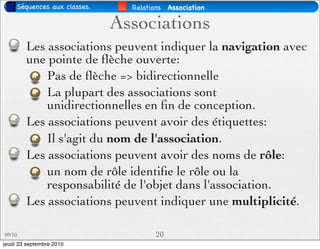 Séquences aux classes.     Relations Association

                              Associations
        Les associations peuvent indiquer la navigation avec
        une pointe de ﬂèche ouverte:
            Pas de ﬂèche => bidirectionnelle
            La plupart des associations sont
            unidirectionnelles en ﬁn de conception.
        Les associations peuvent avoir des étiquettes:
            Il s'agit du nom de l'association.
        Les associations peuvent avoir des noms de rôle:
            un nom de rôle identiﬁe le rôle ou la
            responsabilité de l'objet dans l'association.
        Les associations peuvent indiquer une multiplicité.

09/10                                 20
jeudi 23 septembre 2010
 