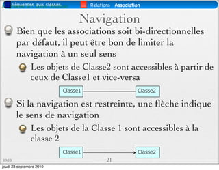 Séquences aux classes.
Diagramme de Classes- Relations       Relations Association


                                  Navigation
        Bien que les associations soit bi-directionnelles
        par défaut, il peut être bon de limiter la
        navigation à un seul sens
               Les objets de Classe2 sont accessibles à partir de
               ceux de Classe1 et vice-versa
                            Classe1                       Classe2

        Si la navigation est restreinte, une ﬂèche indique
        le sens de navigation
               Les objets de la Classe 1 sont accessibles à la
               classe 2
                            Classe1                       Classe2
09/10                                       21
jeudi 23 septembre 2010
 