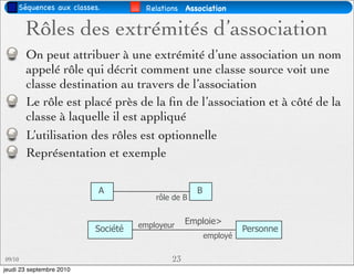 Séquences aux classes.          Relations Association


        Rôles des extrémités d’association
        On peut attribuer à une extrémité d’une association un nom
        appelé rôle qui décrit comment une classe source voit une
        classe destination au travers de l’association
        Le rôle est placé près de la ﬁn de l’association et à côté de la
        classe à laquelle il est appliqué
        L’utilisation des rôles est optionnelle
        Représentation et exemple

                          A                         B
                                        rôle de B


                                    employeur    Emploie>
                          Société                                 Personne
                                                        employé

09/10                                       23
jeudi 23 septembre 2010
 