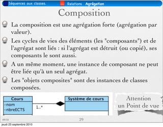 Séquences aux classes.    Relations   Agrégation

                              Composition
        La composition est une agrégation forte (agrégation par
        valeur).
        Les cycles de vies des éléments (les "composants") et de
        l'agrégat sont liés : si l'agrégat est détruit (ou copié), ses
        composants le sont aussi.
        A un même moment, une instance de composant ne peut
        être liée qu'à un seul agrégat.
        Les "objets composites" sont des instances de classes
        composées.
                                                           Attention
                                                        un Point de vue

09/10                                 29
jeudi 23 septembre 2010
 