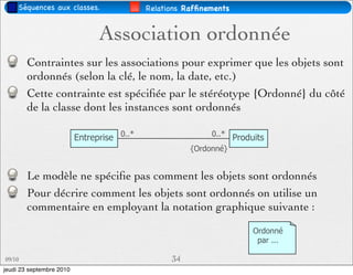 Séquences aux classes.                 Relations Rafﬁnements


                                Association ordonnée
        Contraintes sur les associations pour exprimer que les objets sont
        ordonnés (selon la clé, le nom, la date, etc.)
        Cette contrainte est spéciﬁée par le stéréotype {Ordonné} du côté
        de la classe dont les instances sont ordonnés

                          Entreprise 0..*                   0..* Produits
                                                       {Ordonné}


        Le modèle ne spéciﬁe pas comment les objets sont ordonnés
        Pour décrire comment les objets sont ordonnés on utilise un
        commentaire en employant la notation graphique suivante :
                                                                      Ordonné
                                                                       par ...

09/10                                             34
jeudi 23 septembre 2010
 