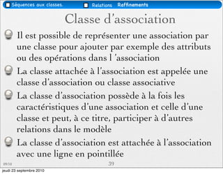 Séquences aux classes.       Relations   Rafﬁnements


                              Classe d’association
        Il est possible de représenter une association par
        une classe pour ajouter par exemple des attributs
        ou des opérations dans l ’association
        La classe attachée à l’association est appelée une
        classe d’association ou classe associative
        La classe d’association possède à la fois les
        caractéristiques d’une association et celle d’une
        classe et peut, à ce titre, participer à d’autres
        relations dans le modèle
        La classe d’association est attachée à l’association
        avec une ligne en pointillée
09/10                                    39
jeudi 23 septembre 2010
 