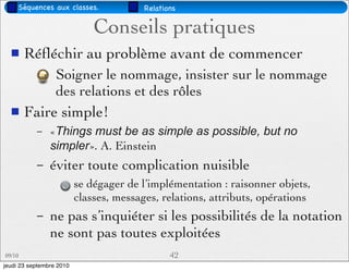 Séquences aux classes.              Relations

                              Conseils pratiques
       Réﬂéchir au problème avant de commencer
                  Soigner le nommage, insister sur le nommage
                  des relations et des rôles
       Faire simple!
           –    «Things must be as simple as possible, but no
                simpler». A. Einstein
           –    éviter toute complication nuisible
                          se dégager de l’implémentation : raisonner objets,
                          classes, messages, relations, attributs, opérations
           –    ne pas s’inquiéter si les possibilités de la notation
                ne sont pas toutes exploitées
09/10                                           42
jeudi 23 septembre 2010
 