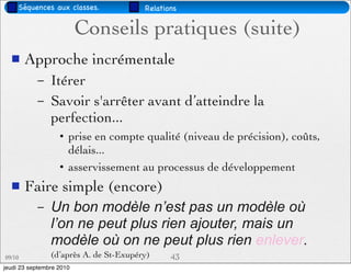Séquences aux classes.             Relations


                          Conseils pratiques (suite)
       Approche incrémentale
           –    Itérer
           –    Savoir s'arrêter avant d’atteindre la
                perfection...
                   • prise en compte qualité (niveau de précision), coûts,
                     délais...
                   • asservissement au processus de développement
       Faire simple (encore)
           –    Un bon modèle n’est pas un modèle où
                l’on ne peut plus rien ajouter, mais un
                modèle où on ne peut plus rien enlever.
09/10           (d’après A. de St-Exupéry)     43
jeudi 23 septembre 2010
 