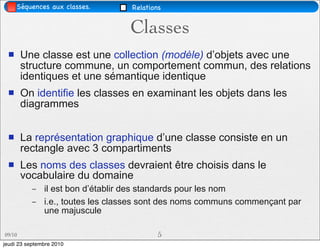 Séquences aux classes.        Relations


                                   Classes
       Une classe est une collection (modèle) d’objets avec une
        structure commune, un comportement commun, des relations
        identiques et une sémantique identique
       On identifie les classes en examinant les objets dans les
        diagrammes


       La représentation graphique d’une classe consiste en un
        rectangle avec 3 compartiments
       Les noms des classes devraient être choisis dans le
        vocabulaire du domaine
           –   il est bon d’établir des standards pour les nom
           –   i.e., toutes les classes sont des noms communs commençant par
               une majuscule

09/10                                      5
jeudi 23 septembre 2010
 