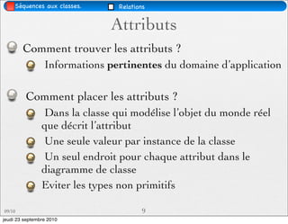 Séquences aux classes.     Relations


                              Attributs
        Comment trouver les attributs ?
                 Informations pertinentes du domaine d’application

         Comment placer les attributs ?
                Dans la classe qui modélise l’objet du monde réel
                que décrit l’attribut
                Une seule valeur par instance de la classe
                Un seul endroit pour chaque attribut dans le
                diagramme de classe
                Eviter les types non primitifs

09/10                                   9
jeudi 23 septembre 2010
 