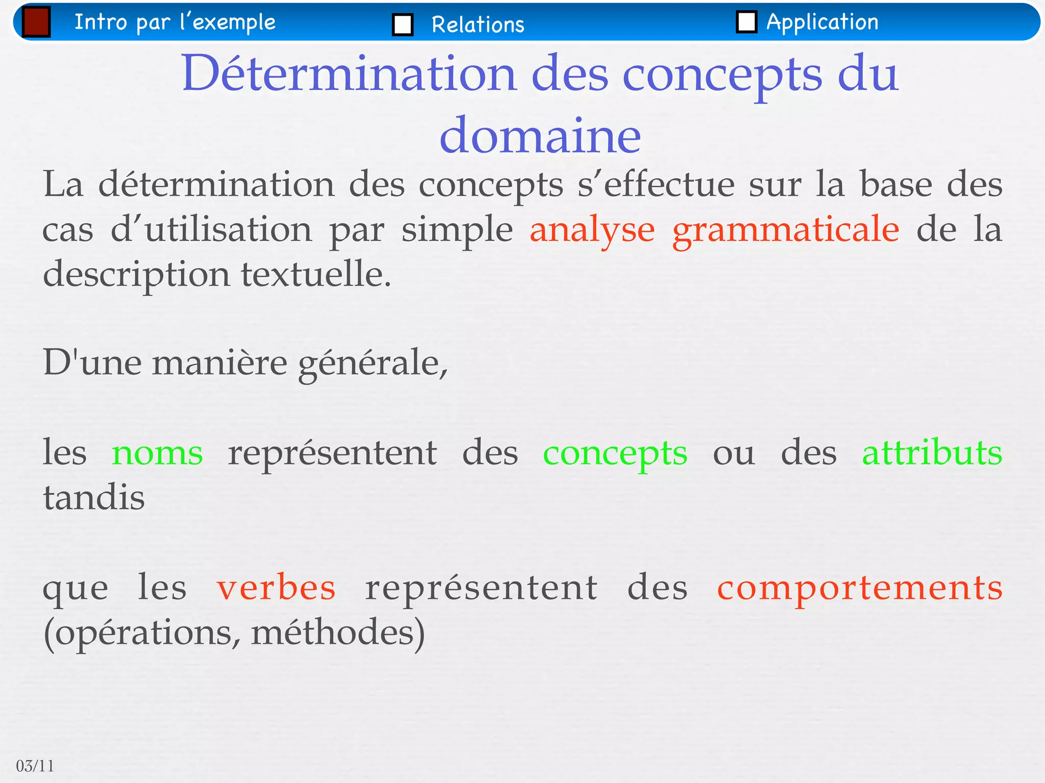 Intro par l’exemple   Relations      Application

                 Détermination des concepts du
                           domaine
   La détermination des concepts s’effectue sur la base des
   cas d’utilisation par simple analyse grammaticale de la
   description textuelle.

   D'une manière générale,

   les noms représentent des concepts ou des attributs
   tandis

   que les verbes représentent des comportements
   (opérations, méthodes)


03/11
 