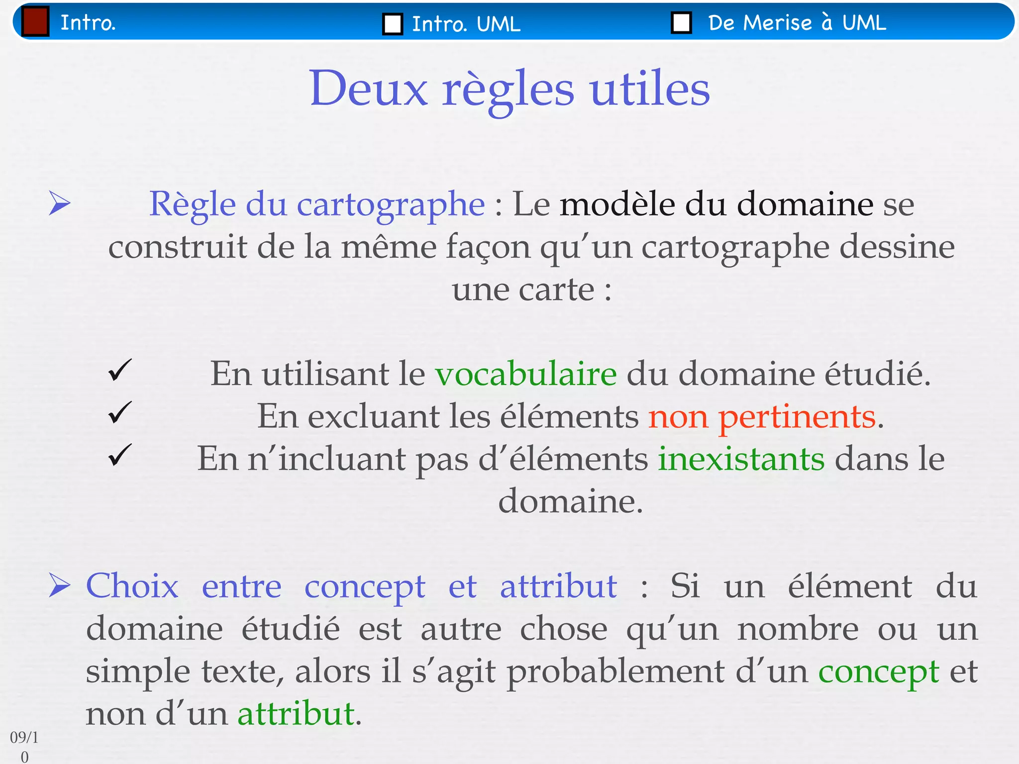Intro.                 Intro. UML         De Merise à UML


                        Deux règles utiles

             Règle du cartographe : Le modèle du domaine se
            construit de la même façon qu’un cartographe dessine
                                 une carte :

                 En utilisant le vocabulaire du domaine étudié.
                    En excluant les éléments non pertinents.
                En n’incluant pas d’éléments inexistants dans le
                                     domaine.

        Choix entre concept et attribut : Si un élément du
         domaine étudié est autre chose qu’un nombre ou un
         simple texte, alors il s’agit probablement d’un concept et
         non d’un attribut.
09/1
 0
 