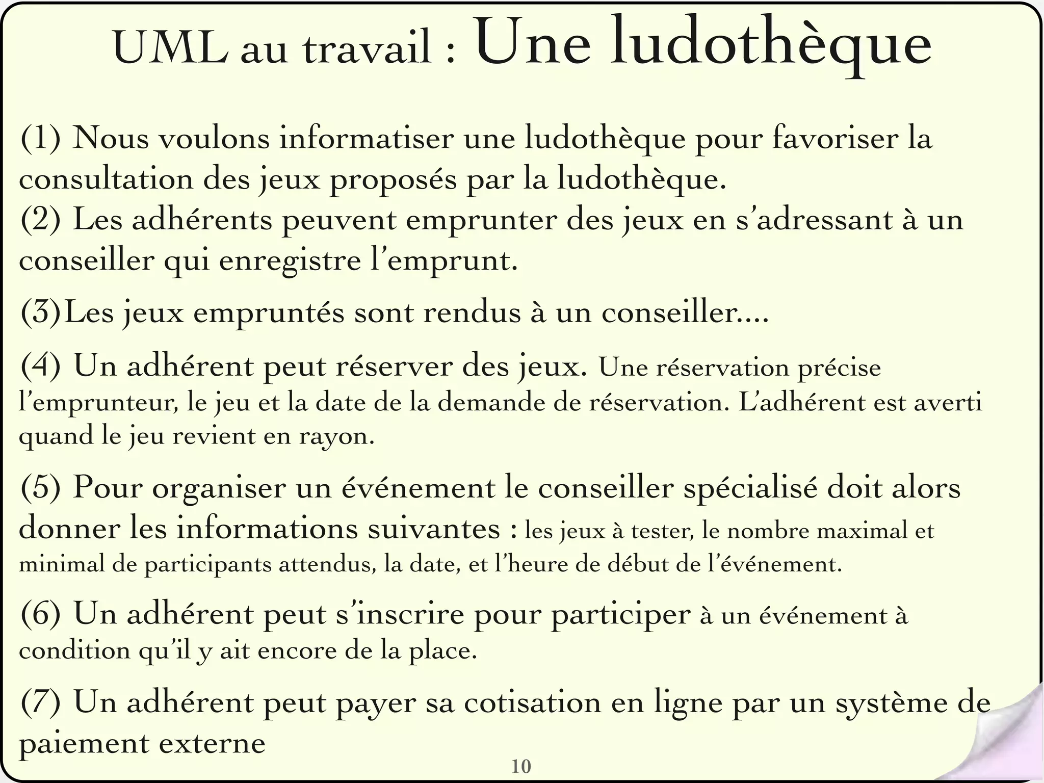 UML au travail : Une                            ludothèque
(1) Nous voulons informatiser une ludothèque pour favoriser la
consultation des jeux proposés par la ludothèque.
(2) Les adhérents peuvent emprunter des jeux en s’adressant à un
conseiller qui enregistre l’emprunt.
(3)Les jeux empruntés sont rendus à un conseiller....
(4) Un adhérent peut réserver des jeux. Une réservation précise
l’emprunteur, le jeu et la date de la demande de réservation. L’adhérent est averti
quand le jeu revient en rayon.
(5) Pour organiser un événement le conseiller spécialisé doit alors
donner les informations suivantes : les jeux à tester, le nombre maximal et
minimal de participants attendus, la date, et l’heure de début de l’événement.

(6) Un adhérent peut s’inscrire pour participer à un événement à
condition qu’il y ait encore de la place.
(7) Un adhérent peut payer sa cotisation en ligne par un système de
paiement externe
                                              10
 