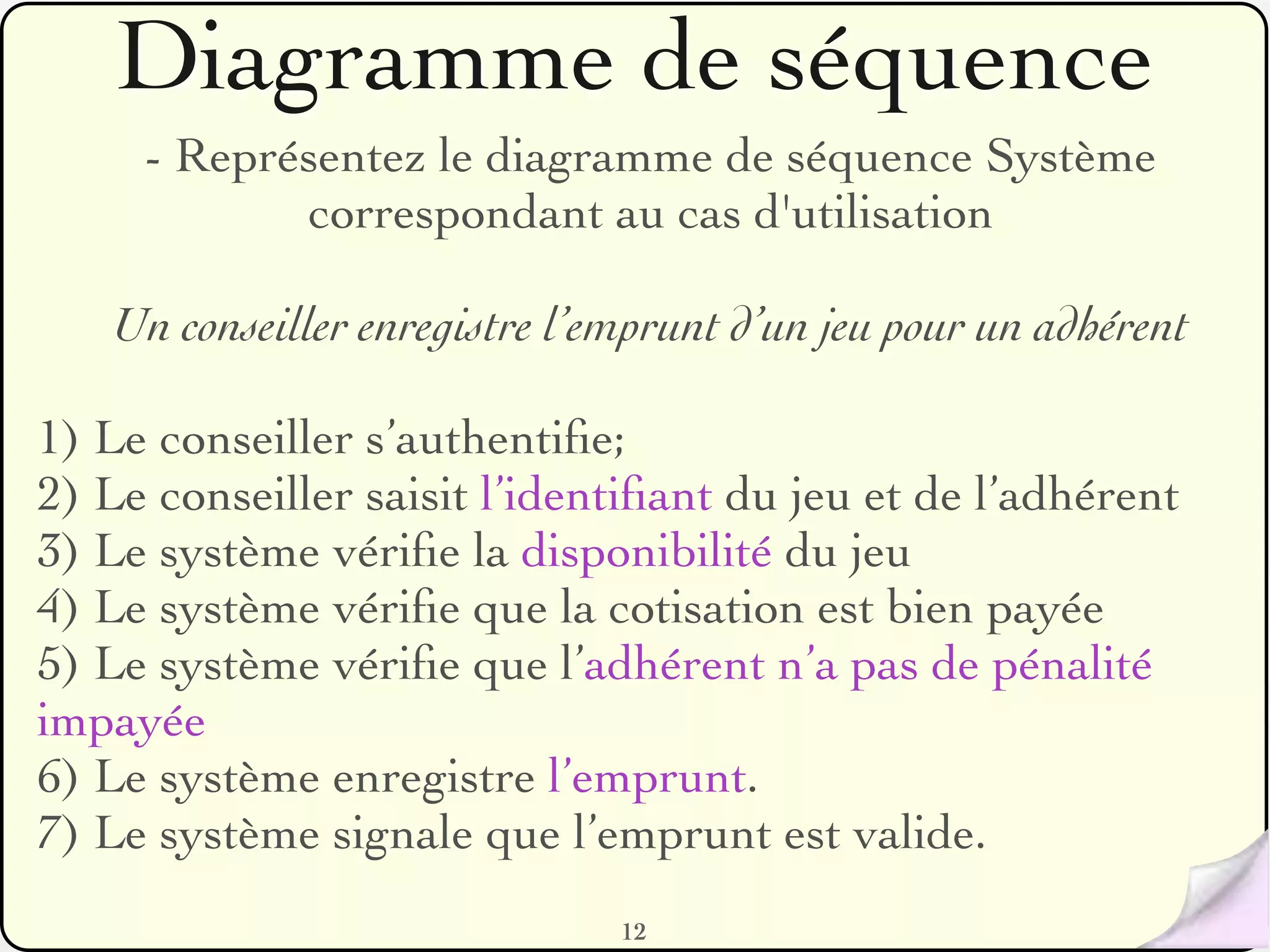 Diagramme de séquence
     - Représentez le diagramme de séquence Système
            correspondant au cas d'utilisation

   Un conseiller enregistre l’emprunt d’un jeu pour un adhérent

1) Le conseiller s’authentiﬁe;
2) Le conseiller saisit l’identiﬁant du jeu et de l’adhérent
3) Le système vériﬁe la disponibilité du jeu
4) Le système vériﬁe que la cotisation est bien payée
5) Le système vériﬁe que l’adhérent n’a pas de pénalité
impayée
6) Le système enregistre l’emprunt.
7) Le système signale que l’emprunt est valide.
                               12
 