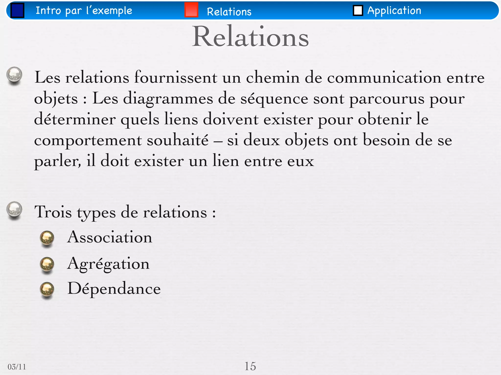Intro par l’exemple     Relations         Application

                              Relations
        Les relations fournissent un chemin de communication entre
        objets : Les diagrammes de séquence sont parcourus pour
        déterminer quels liens doivent exister pour obtenir le
        comportement souhaité – si deux objets ont besoin de se
        parler, il doit exister un lien entre eux

        Trois types de relations :
            Association
            Agrégation
            Dépendance



03/11                                  15
 