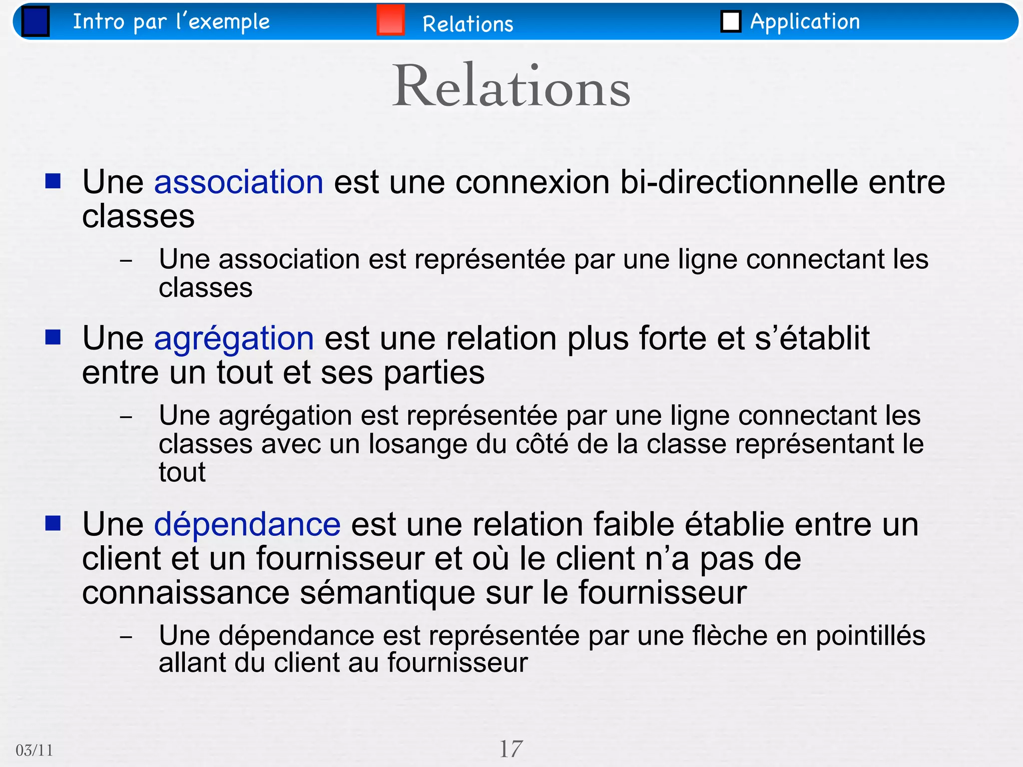Intro par l’exemple         Relations                 Application


                                  Relations
       Une association est une connexion bi-directionnelle entre
        classes
            –   Une association est représentée par une ligne connectant les
                classes
       Une agrégation est une relation plus forte et s’établit
        entre un tout et ses parties
            –   Une agrégation est représentée par une ligne connectant les
                classes avec un losange du côté de la classe représentant le
                tout
       Une dépendance est une relation faible établie entre un
        client et un fournisseur et où le client n’a pas de
        connaissance sémantique sur le fournisseur
            –   Une dépendance est représentée par une flèche en pointillés
                allant du client au fournisseur

03/11                                      17
 