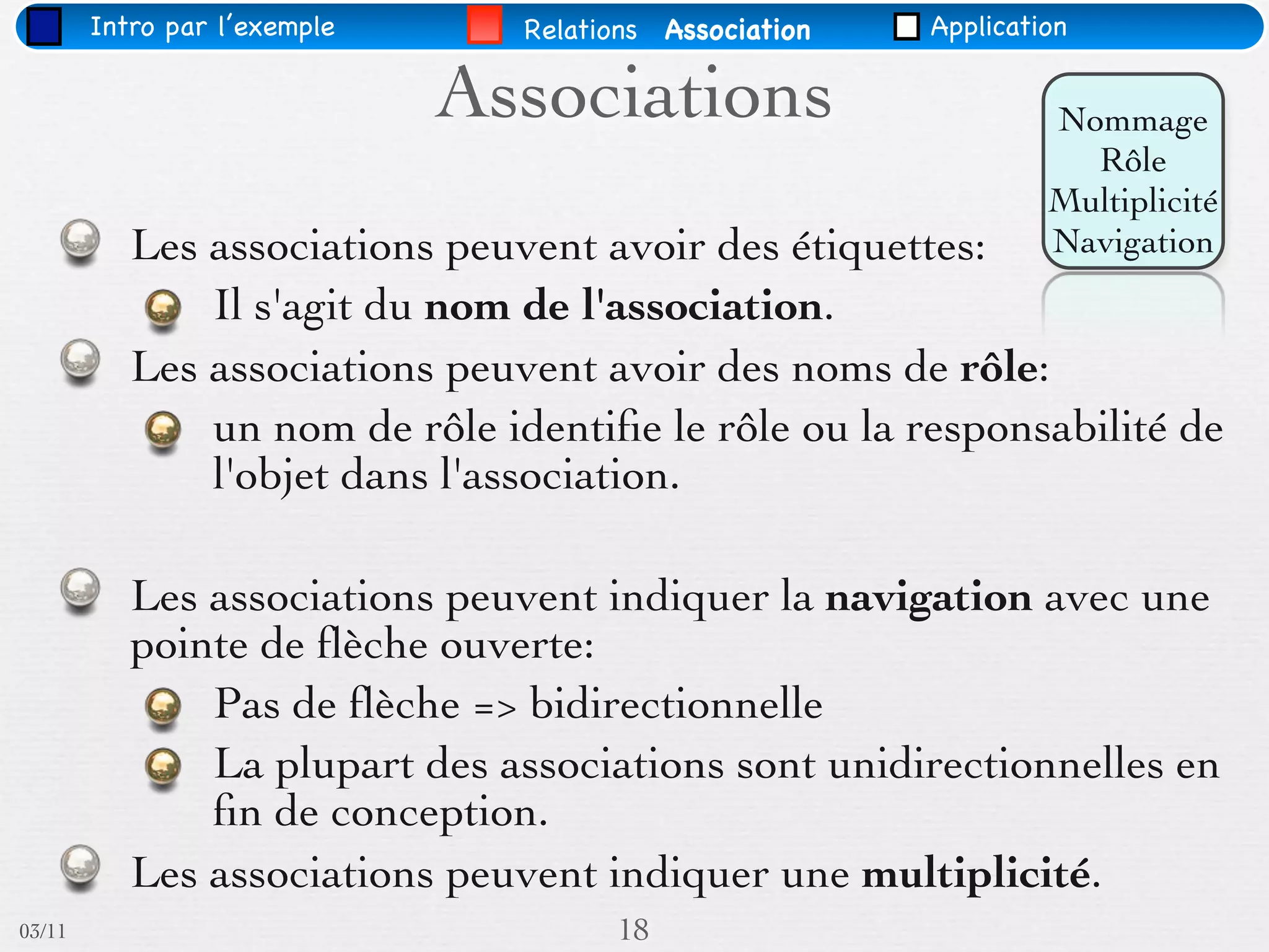 Intro par l’exemple     Relations Association   Application

                              Associations                       Nommage
                                                                   Rôle
                                                                 Multiplicité
           Les associations peuvent avoir des étiquettes:        Navigation
               Il s'agit du nom de l'association.
           Les associations peuvent avoir des noms de rôle:
               un nom de rôle identiﬁe le rôle ou la responsabilité de
               l'objet dans l'association.

           Les associations peuvent indiquer la navigation avec une
           pointe de ﬂèche ouverte:
               Pas de ﬂèche => bidirectionnelle
               La plupart des associations sont unidirectionnelles en
               ﬁn de conception.
           Les associations peuvent indiquer une multiplicité.
03/11                                 18
 