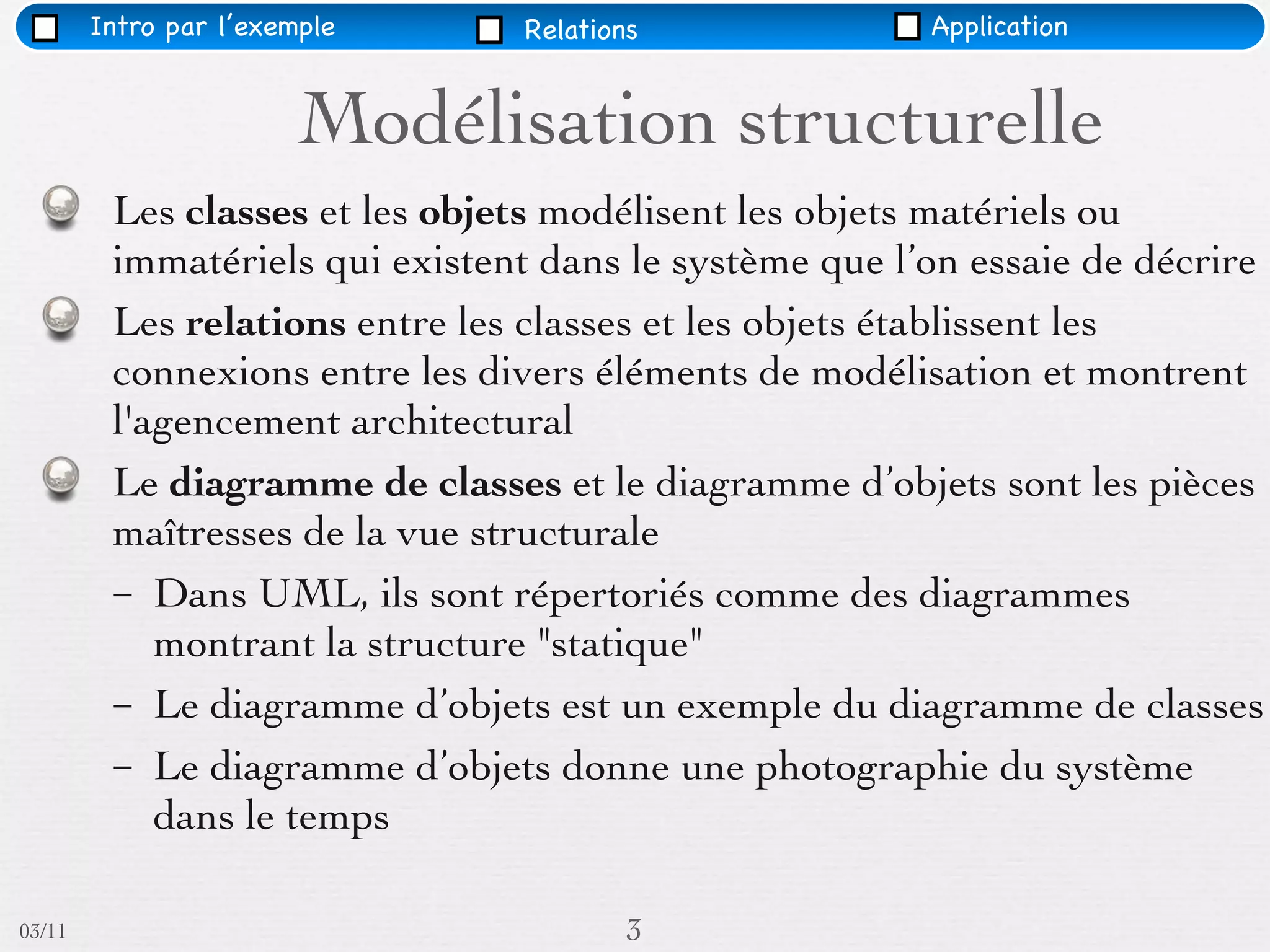 Intro par l’exemple     Relations               Application


                        Modélisation structurelle
         Les classes et les objets modélisent les objets matériels ou
         immatériels qui existent dans le système que l’on essaie de décrire
         Les relations entre les classes et les objets établissent les
         connexions entre les divers éléments de modélisation et montrent
         l'agencement architectural
         Le diagramme de classes et le diagramme d’objets sont les pièces
         maîtresses de la vue structurale
         – Dans UML, ils sont répertoriés comme des diagrammes
            montrant la structure "statique"
         – Le diagramme d’objets est un exemple du diagramme de classes
         – Le diagramme d’objets donne une photographie du système
            dans le temps

03/11                                   3
 