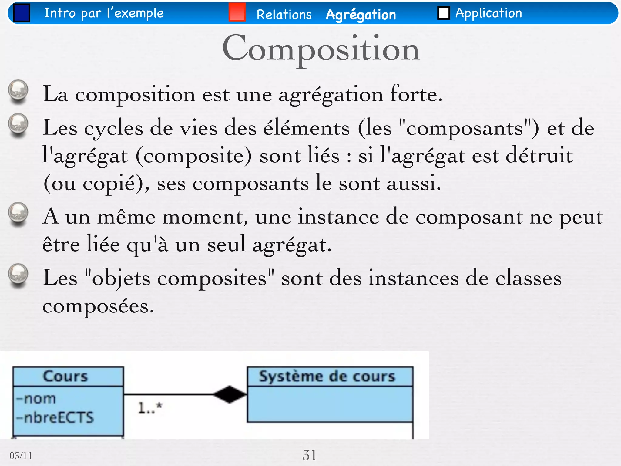 Intro par l’exemple    Relations   Agrégation   Application


                              Composition
        La composition est une agrégation forte.
        Les cycles de vies des éléments (les "composants") et de
        l'agrégat (composite) sont liés : si l'agrégat est détruit
        (ou copié), ses composants le sont aussi.
        A un même moment, une instance de composant ne peut
        être liée qu'à un seul agrégat.
        Les "objets composites" sont des instances de classes
        composées.




03/11                                 31
 