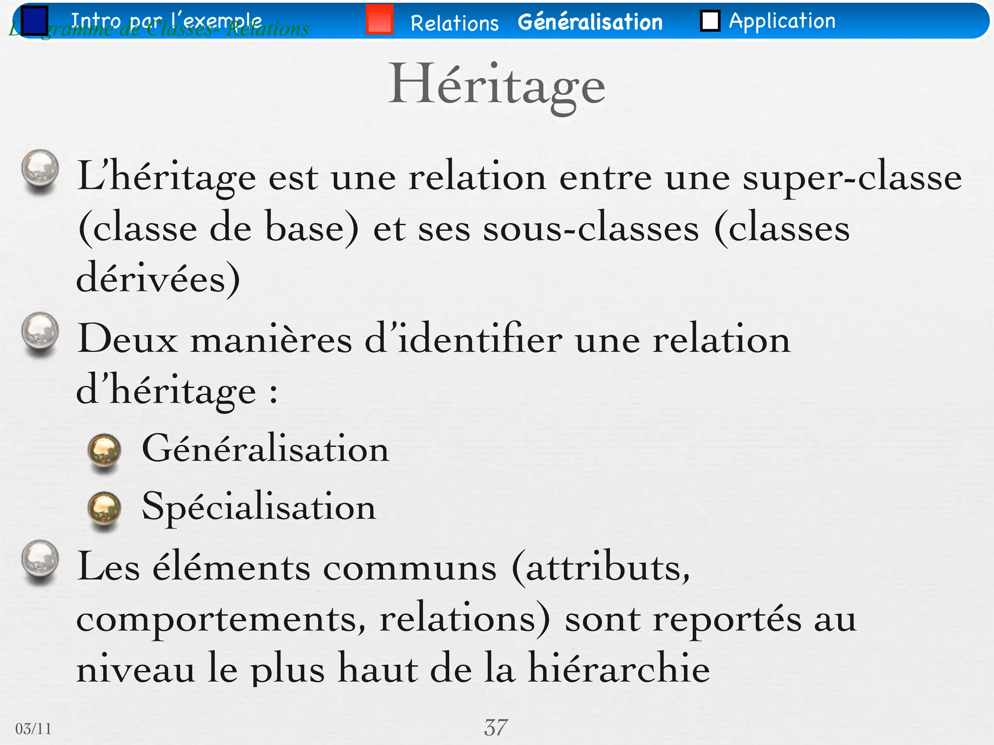 Intro par l’exemple
Diagramme de Classes- Relations   Relations Généralisation   Application


                                  Héritage
        L’héritage est une relation entre une super-classe
        (classe de base) et ses sous-classes (classes
        dérivées)
        Deux manières d’identiﬁer une relation
        d’héritage :
             Généralisation
             Spécialisation
        Les éléments communs (attributs,
        comportements, relations) sont reportés au
        niveau le plus haut de la hiérarchie
03/11                                   37
 