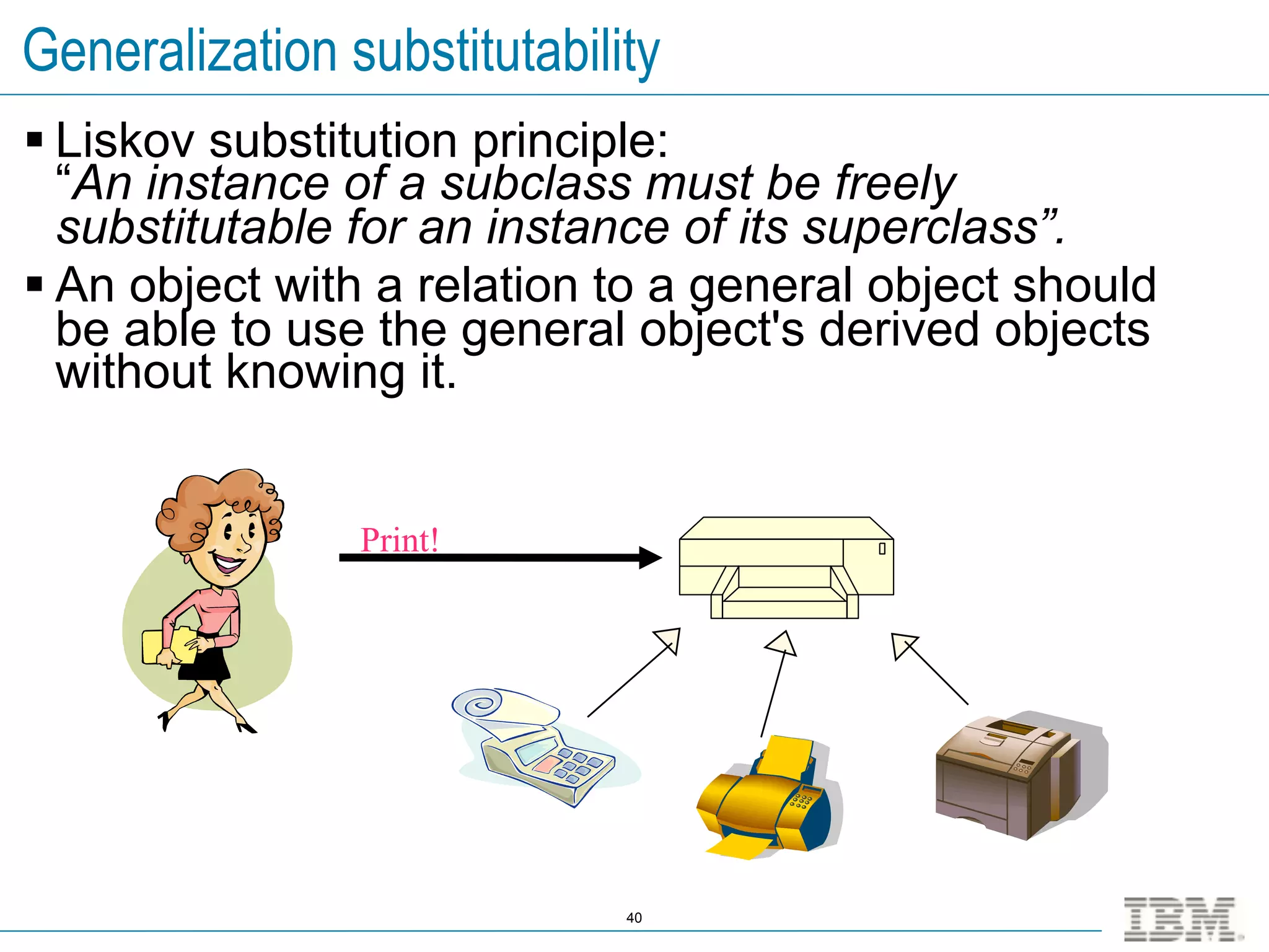 Generalization substitutability
 Liskov substitution principle:
  “An instance of a subclass must be freely
  substitutable for an instance of its superclass”.
 An object with a relation to a general object should
  be able to use the general object's derived objects
  without knowing it.


                Print!




                             40
 