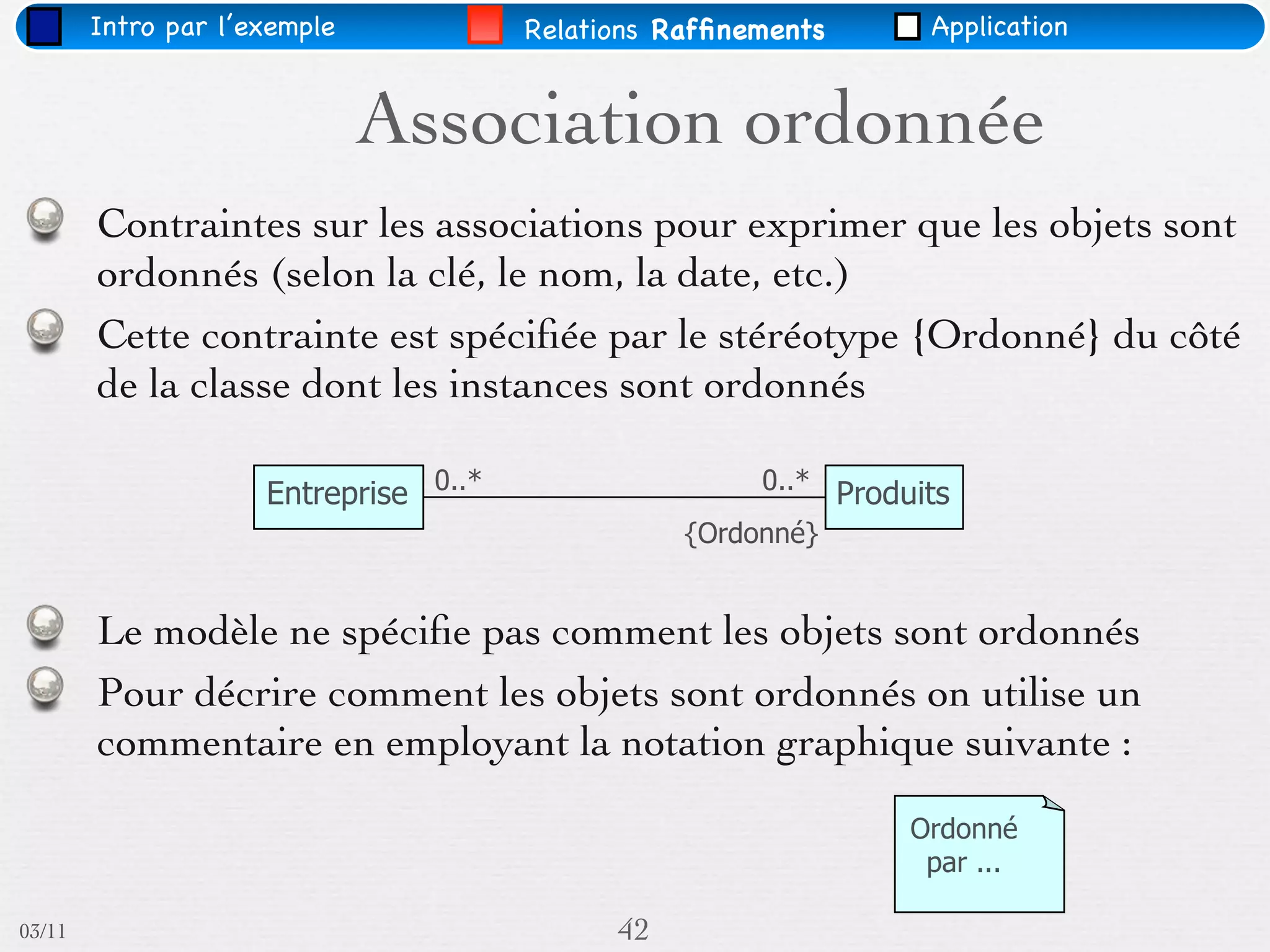 Intro par l’exemple            Relations Rafﬁnements      Application


                              Association ordonnée
        Contraintes sur les associations pour exprimer que les objets sont
        ordonnés (selon la clé, le nom, la date, etc.)
        Cette contrainte est spéciﬁée par le stéréotype {Ordonné} du côté
        de la classe dont les instances sont ordonnés

                     Entreprise 0..*                   0..* Produits
                                                  {Ordonné}


        Le modèle ne spéciﬁe pas comment les objets sont ordonnés
        Pour décrire comment les objets sont ordonnés on utilise un
        commentaire en employant la notation graphique suivante :
                                                                 Ordonné
                                                                  par ...

03/11                                        42
 