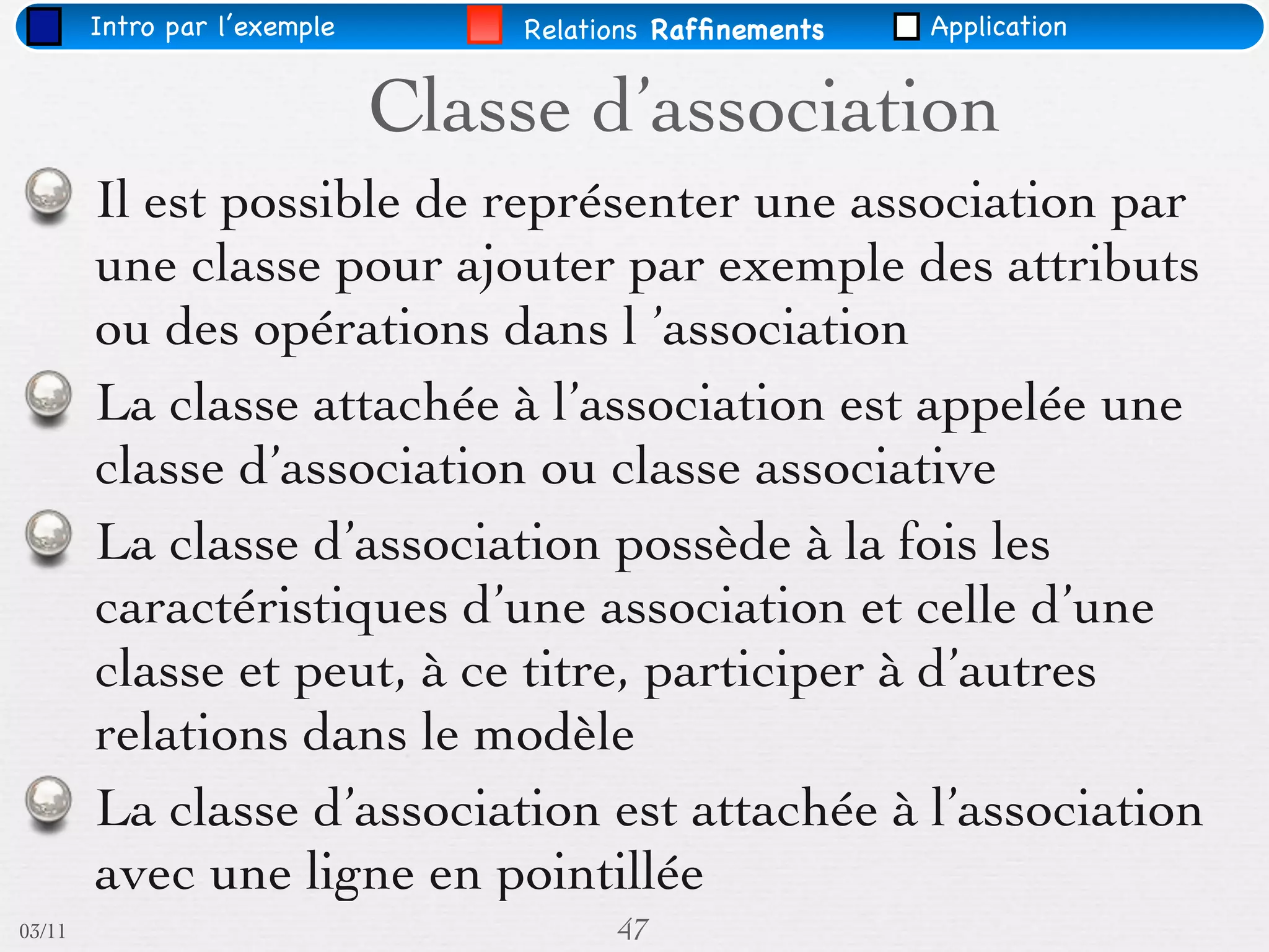 Intro par l’exemple       Relations Rafﬁnements   Application


                              Classe d’association
        Il est possible de représenter une association par
        une classe pour ajouter par exemple des attributs
        ou des opérations dans l ’association
        La classe attachée à l’association est appelée une
        classe d’association ou classe associative
        La classe d’association possède à la fois les
        caractéristiques d’une association et celle d’une
        classe et peut, à ce titre, participer à d’autres
        relations dans le modèle
        La classe d’association est attachée à l’association
        avec une ligne en pointillée
03/11                                   47
 
