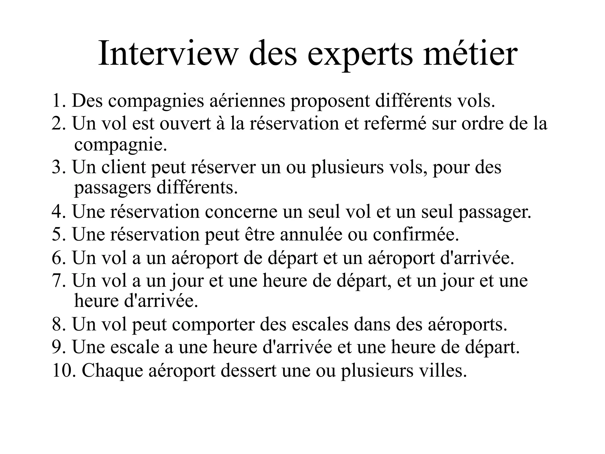 Interview des experts métier
1. Des compagnies aériennes proposent différents vols.
2. Un vol est ouvert à la réservation et refermé sur ordre de la
   compagnie.
3. Un client peut réserver un ou plusieurs vols, pour des
   passagers différents.
4. Une réservation concerne un seul vol et un seul passager.
5. Une réservation peut être annulée ou confirmée.
6. Un vol a un aéroport de départ et un aéroport d'arrivée.
7. Un vol a un jour et une heure de départ, et un jour et une
   heure d'arrivée.
8. Un vol peut comporter des escales dans des aéroports.
9. Une escale a une heure d'arrivée et une heure de départ.
10. Chaque aéroport dessert une ou plusieurs villes.
 