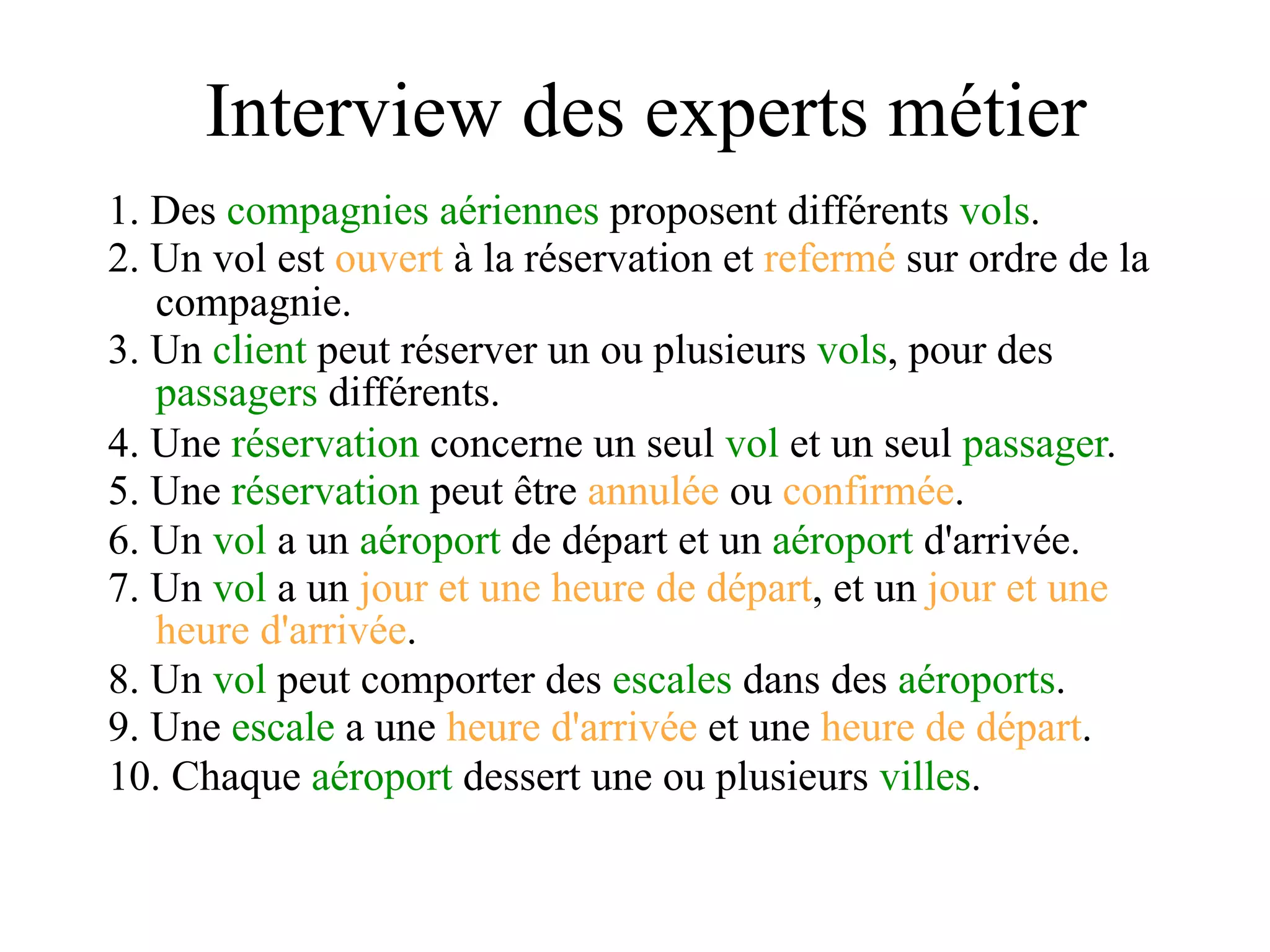 Interview des experts métier
1. Des compagnies aériennes proposent différents vols.
2. Un vol est ouvert à la réservation et refermé sur ordre de la
   compagnie.
3. Un client peut réserver un ou plusieurs vols, pour des
   passagers différents.
4. Une réservation concerne un seul vol et un seul passager.
5. Une réservation peut être annulée ou confirmée.
6. Un vol a un aéroport de départ et un aéroport d'arrivée.
7. Un vol a un jour et une heure de départ, et un jour et une
   heure d'arrivée.
8. Un vol peut comporter des escales dans des aéroports.
9. Une escale a une heure d'arrivée et une heure de départ.
10. Chaque aéroport dessert une ou plusieurs villes.
 