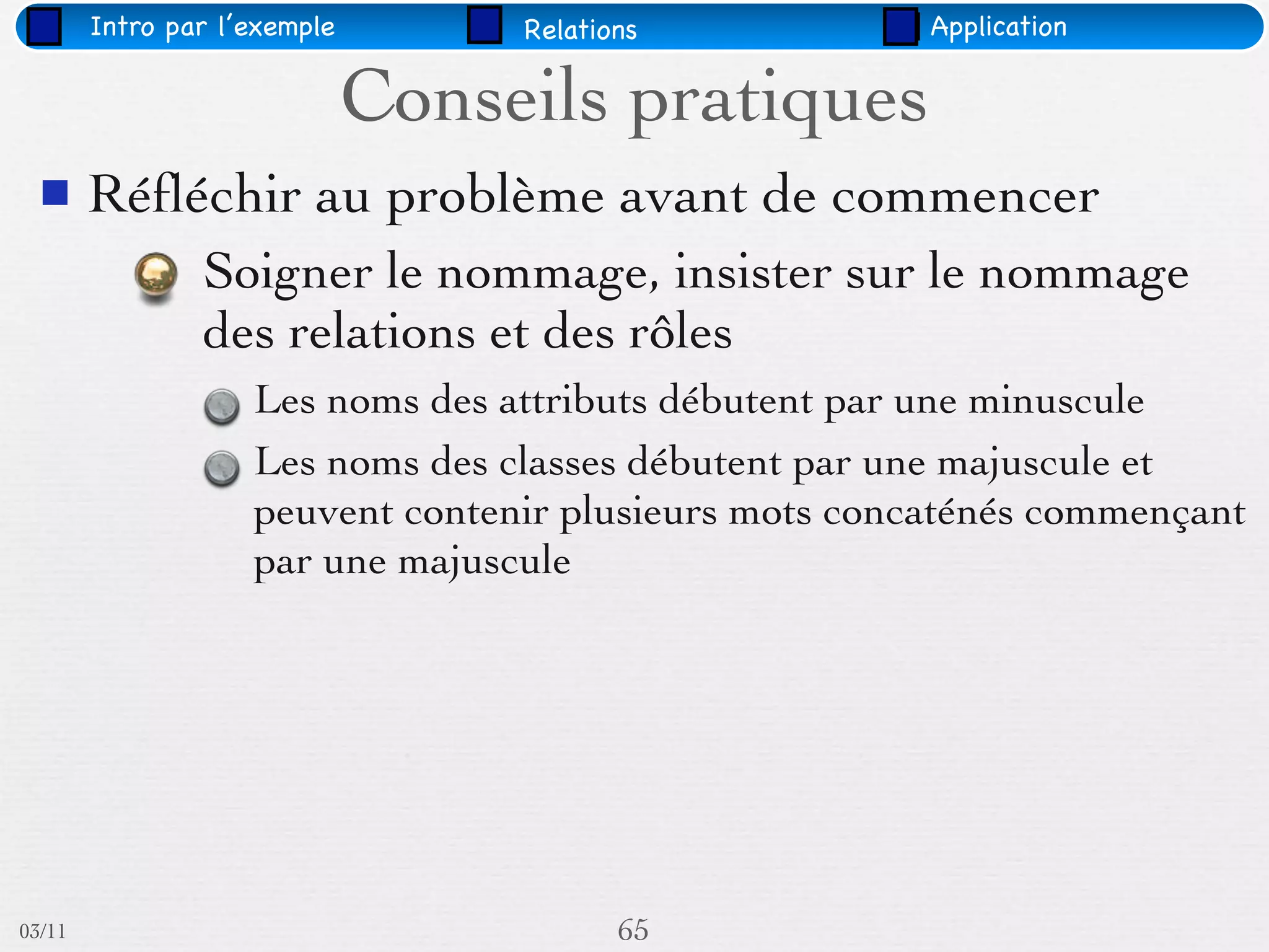 Intro par l’exemple        Relations            Application


                              Conseils pratiques
       Réﬂéchir au problème avant de commencer
                Soigner le nommage, insister sur le nommage
                des relations et des rôles
                    Les noms des attributs débutent par une minuscule
                    Les noms des classes débutent par une majuscule et
                    peuvent contenir plusieurs mots concaténés commençant
                    par une majuscule




03/11                                     65
 