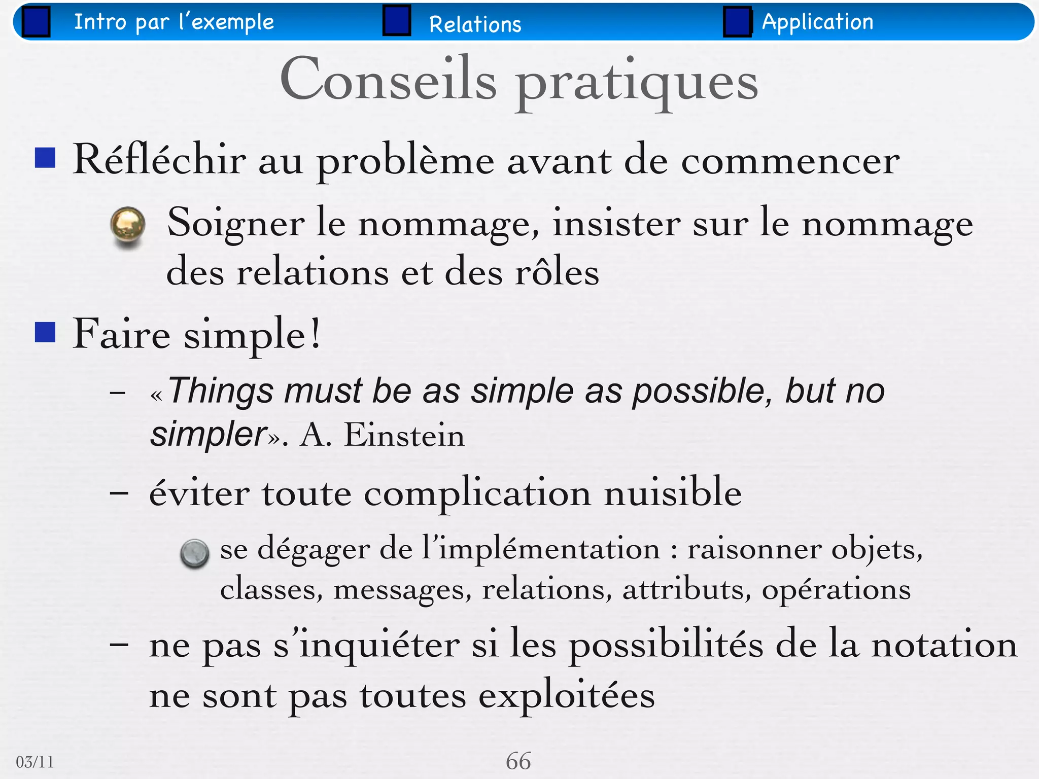 Intro par l’exemple         Relations               Application


                              Conseils pratiques
       Réﬂéchir au problème avant de commencer
                Soigner le nommage, insister sur le nommage
                des relations et des rôles
       Faire simple!
           –   «Things must be as simple as possible, but no
               simpler». A. Einstein
           –   éviter toute complication nuisible
                     se dégager de l’implémentation : raisonner objets,
                     classes, messages, relations, attributs, opérations
           –   ne pas s’inquiéter si les possibilités de la notation
               ne sont pas toutes exploitées
03/11                                      66
 
