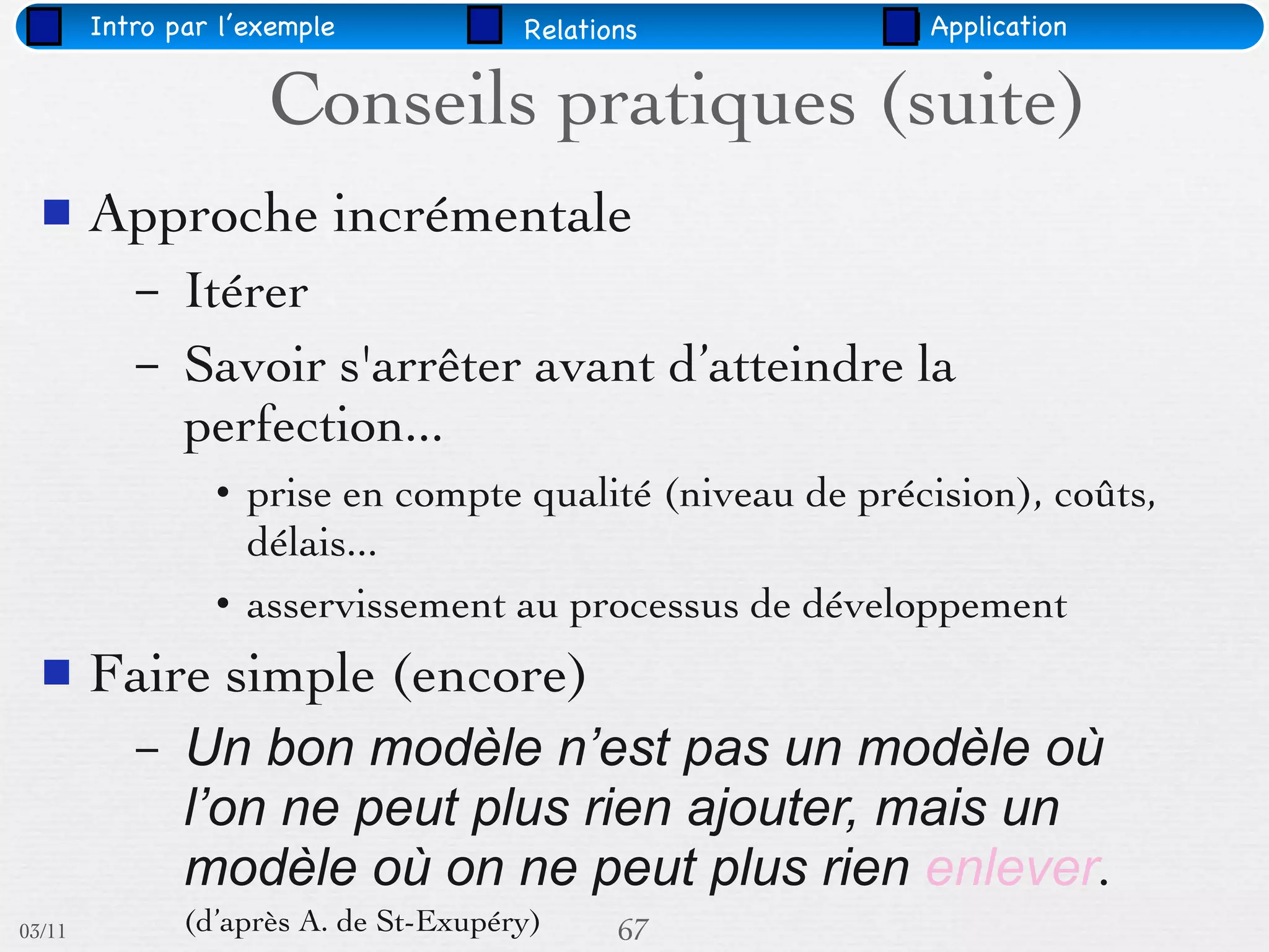 Intro par l’exemple            Relations          Application


                     Conseils pratiques (suite)
       Approche incrémentale
           –   Itérer
           –   Savoir s'arrêter avant d’atteindre la
               perfection...
                 • prise en compte qualité (niveau de précision), coûts,
                   délais...
                 • asservissement au processus de développement
       Faire simple (encore)
           –   Un bon modèle n’est pas un modèle où
               l’on ne peut plus rien ajouter, mais un
               modèle où on ne peut plus rien enlever.
03/11          (d’après A. de St-Exupéry)     67
 