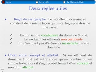 Intro.                 Intro. UML         De Merise à UML


                        Deux règles utiles

             Règle du cartographe : Le modèle du domaine se
            construit de la même façon qu’un cartographe dessine
                                 une carte :

                 En utilisant le vocabulaire du domaine étudié.
                    En excluant les éléments non pertinents.
                En n’incluant pas d’éléments inexistants dans le
                                     domaine.

        Choix entre concept et attribut : Si un élément du
         domaine étudié est autre chose qu’un nombre ou un
         simple texte, alors il s’agit probablement d’un concept et
         non d’un attribut.
09/1
 0
 