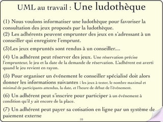 UML au travail : Une                            ludothèque
(1) Nous voulons informatiser une ludothèque pour favoriser la
consultation des jeux proposés par la ludothèque.
(2) Les adhérents peuvent emprunter des jeux en s’adressant à un
conseiller qui enregistre l’emprunt.
(3)Les jeux empruntés sont rendus à un conseiller....
(4) Un adhérent peut réserver des jeux. Une réservation précise
l’emprunteur, le jeu et la date de la demande de réservation. L’adhérent est averti
quand le jeu revient en rayon.
(5) Pour organiser un événement le conseiller spécialisé doit alors
donner les informations suivantes : les jeux à tester, le nombre maximal et
minimal de participants attendus, la date, et l’heure de début de l’événement.

(6) Un adhérent peut s’inscrire pour participer à un événement à
condition qu’il y ait encore de la place.
(7) Un adhérent peut payer sa cotisation en ligne par un système de
paiement externe
                                              10
 