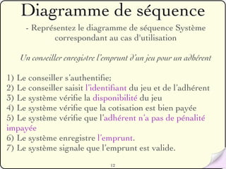 Diagramme de séquence
     - Représentez le diagramme de séquence Système
            correspondant au cas d'utilisation

   Un conseiller enregistre l’emprunt d’un jeu pour un adhérent

1) Le conseiller s’authentiﬁe;
2) Le conseiller saisit l’identiﬁant du jeu et de l’adhérent
3) Le système vériﬁe la disponibilité du jeu
4) Le système vériﬁe que la cotisation est bien payée
5) Le système vériﬁe que l’adhérent n’a pas de pénalité
impayée
6) Le système enregistre l’emprunt.
7) Le système signale que l’emprunt est valide.
                               12
 