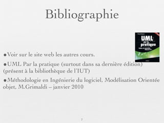 Bibliographie

•Voir sur le site web les autres cours.
•UML Par la pratique (surtout dans sa dernière édition)
(présent à la bibliothèque de l’IUT)
•Méthodologie en Ingénierie du logiciel, Modélisation Orientée
objet, M.Grimaldi – janvier 2010




                                2
 