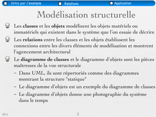 Intro par l’exemple     Relations               Application


                        Modélisation structurelle
         Les classes et les objets modélisent les objets matériels ou
         immatériels qui existent dans le système que l’on essaie de décrire
         Les relations entre les classes et les objets établissent les
         connexions entre les divers éléments de modélisation et montrent
         l'agencement architectural
         Le diagramme de classes et le diagramme d’objets sont les pièces
         maîtresses de la vue structurale
         – Dans UML, ils sont répertoriés comme des diagrammes
            montrant la structure "statique"
         – Le diagramme d’objets est un exemple du diagramme de classes
         – Le diagramme d’objets donne une photographie du système
            dans le temps

03/11                                   3
 