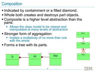 Composition
 Indicated by containment or a filled diamond.
 Whole both creates and destroys part objects.
 Composite is a higher level abstraction than the
  parts:
   Allows the class model to be viewed and
    manipulated at many levels of abstraction
 Stronger form of aggregation:
   Implies a multiplicity of no more than one
    with the whole
 Forms a tree with its parts.




                               33
 