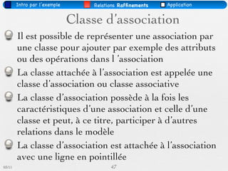 Intro par l’exemple       Relations Rafﬁnements   Application


                              Classe d’association
        Il est possible de représenter une association par
        une classe pour ajouter par exemple des attributs
        ou des opérations dans l ’association
        La classe attachée à l’association est appelée une
        classe d’association ou classe associative
        La classe d’association possède à la fois les
        caractéristiques d’une association et celle d’une
        classe et peut, à ce titre, participer à d’autres
        relations dans le modèle
        La classe d’association est attachée à l’association
        avec une ligne en pointillée
03/11                                   47
 