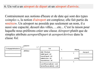 6. Un vol a un aéroport de départ et un aéroport d'arrivée.


Contrairement aux notions d'heure et de date qui sont des types
«simples », la notion d'aéroport est complexe; elle fait partie du
«métier». Un aéroport ne possède pas seulement un nom, il a
aussi une capacité, dessert des villes, …etc... C'est la raison pour
laquelle nous préférons créer une classe Aéroport plutôt que de
simples attributs aeroportDepart et aeroportArrivee dans la
classe Vol.
 