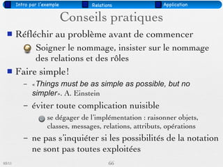 Intro par l’exemple         Relations               Application


                              Conseils pratiques
       Réﬂéchir au problème avant de commencer
                Soigner le nommage, insister sur le nommage
                des relations et des rôles
       Faire simple!
           –   «Things must be as simple as possible, but no
               simpler». A. Einstein
           –   éviter toute complication nuisible
                     se dégager de l’implémentation : raisonner objets,
                     classes, messages, relations, attributs, opérations
           –   ne pas s’inquiéter si les possibilités de la notation
               ne sont pas toutes exploitées
03/11                                      66
 