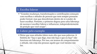 1. Escolha liderar
• “Grandes mudanças, transformações e contribuições começam
com escolhas e atitudes de pessoas que nem sempre possuem
poder formal, mas que descobriram dentro de si o poder de
fazer escolhas. Portanto, o primeiro degrau para uma liderança
de sucesso é escolher liderar e influenciar, independentemente
da posição que você ocupa”.
2. Lidere pelo exemplo
• Deixe que suas atitudes falem mais alto que suas palavras. A
história do “faça o que digo, mas não faça o que eu faço” não
funciona em liderança. Por isso, em termos de comportamento
e atitude, não exija das pessoas aquilo que você mesmo não
faz.
 