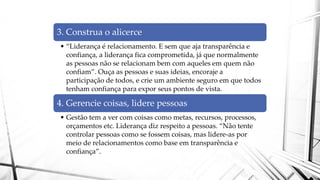 3. Construa o alicerce
• “Liderança é relacionamento. E sem que aja transparência e
confiança, a liderança fica comprometida, já que normalmente
as pessoas não se relacionam bem com aqueles em quem não
confiam”. Ouça as pessoas e suas ideias, encoraje a
participação de todos, e crie um ambiente seguro em que todos
tenham confiança para expor seus pontos de vista.
4. Gerencie coisas, lidere pessoas
• Gestão tem a ver com coisas como metas, recursos, processos,
orçamentos etc. Liderança diz respeito a pessoas. “Não tente
controlar pessoas como se fossem coisas, mas lidere-as por
meio de relacionamentos como base em transparência e
confiança”.
 