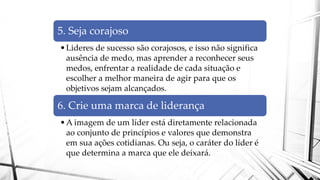 5. Seja corajoso
•Lideres de sucesso são corajosos, e isso não significa
ausência de medo, mas aprender a reconhecer seus
medos, enfrentar a realidade de cada situação e
escolher a melhor maneira de agir para que os
objetivos sejam alcançados.
6. Crie uma marca de liderança
•A imagem de um líder está diretamente relacionada
ao conjunto de princípios e valores que demonstra
em sua ações cotidianas. Ou seja, o caráter do líder é
que determina a marca que ele deixará.
 