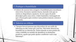7. Pratique a humildade
• Líderes de sucesso tem coragem e humildade para reconhecer
seus erros, fracassos e pontos fracos, fazendo com que os
outros se disponham a ajuda-lo. Ao ser capaz de pedir
desculpas pelos seus erros, o líder transmite a mensagem de
que a busca pela ação correta é uma prática natural, comum e
constante.
8. Valorize as críticas
• “Sempre haverá pessoas que discordam do seu estilo de
liderança ou das coisas que você faz. Não tente silenciá-las,
humilhá-las ou derrota-las. Tente entende os seus pontos de
vista e trabalhe no sentido de identificar os elementos
positivos, aquilo que pode ajudar a melhorar você e sua
liderança”.
 