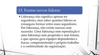 13. Forme novos líderes
•Liderança não significa apenas ter
seguidores, mas saber quantos líderes se
conseguiu formar entre esses seguidores.
Em liderança, não existe sucesso sem
sucessão. Uma liderança sem reprodução é
uma liderança sem propósito e sem futuro,
e que apenas gera equipes dependentes e
fracas, comprometendo o próprio trabalho
e a continuidade da organização.
 