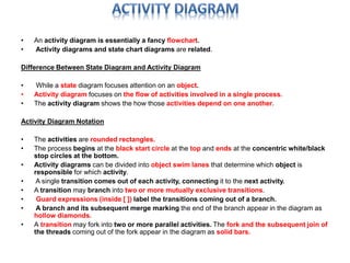 • An activity diagram is essentially a fancy flowchart. 
• Activity diagrams and state chart diagrams are related. 
Difference Between State Diagram and Activity Diagram 
• While a state diagram focuses attention on an object. 
• Activity diagram focuses on the flow of activities involved in a single process. 
• The activity diagram shows the how those activities depend on one another. 
Activity Diagram Notation 
• The activities are rounded rectangles. 
• The process begins at the black start circle at the top and ends at the concentric white/black 
stop circles at the bottom. 
• Activity diagrams can be divided into object swim lanes that determine which object is 
responsible for which activity. 
• A single transition comes out of each activity, connecting it to the next activity. 
• A transition may branch into two or more mutually exclusive transitions. 
• Guard expressions (inside [ ]) label the transitions coming out of a branch. 
• A branch and its subsequent merge marking the end of the branch appear in the diagram as 
hollow diamonds. 
• A transition may fork into two or more parallel activities. The fork and the subsequent join of 
the threads coming out of the fork appear in the diagram as solid bars. 
 